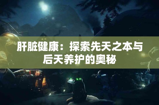 肝脏健康：探索先天之本与后天养护的奥秘