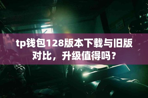 tp钱包128版本下载与旧版对比，升级值得吗？