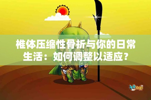 椎体压缩性骨折与你的日常生活:如何调整以适应? 椎体压缩性骨折与你的日常生活:如何调整以适应?