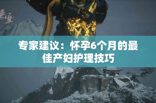 专家建议:怀孕6个月的最佳产妇护理技巧 专家建议:怀孕6个月的最佳产妇护理技巧