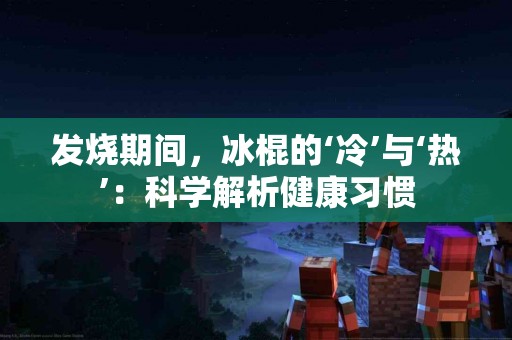 发烧期间，冰棍的‘冷’与‘热’：科学解析健康习惯