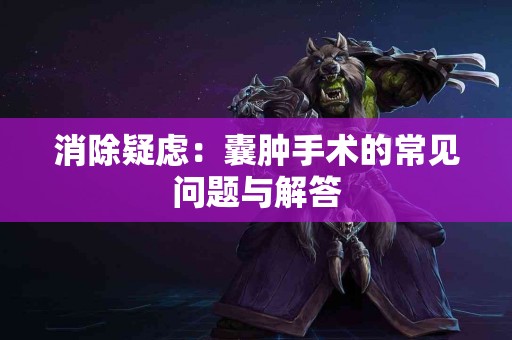 消除疑虑:囊肿手术的常见问题与解答 消除疑虑:囊肿手术的常见问题与解答