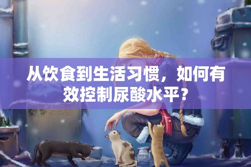 从饮食到生活习惯，如何有效控制尿酸水平？