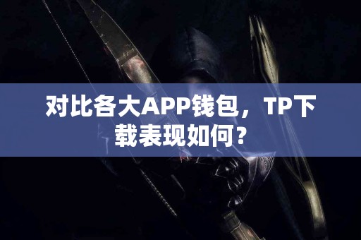 对比各大APP钱包，TP下载表现如何？