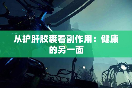 从护肝胶囊看副作用:健康的另一面 从护肝胶囊看副作用:健康的另一面