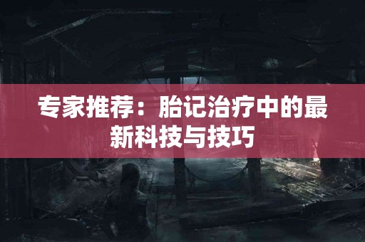 专家推荐：胎记治疗中的最新科技与技巧