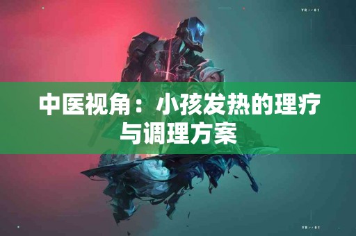 中医视角:小孩发热的理疗与调理方案 中医视角:小孩发热的理疗与调理方案