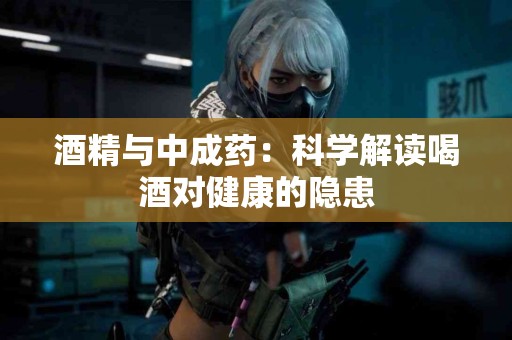 酒精与中成药:科学解读喝酒对健康的隐患 酒精与中成药:科学解读喝酒对健康的隐患