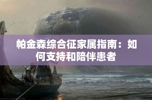 帕金森综合征家属指南:如何支持和陪伴患者 帕金森综合征家属指南:如何支持和陪伴患者