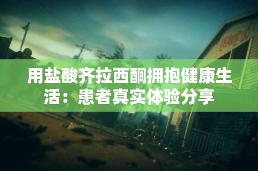 用盐酸齐拉西酮拥抱健康生活：患者真实体验分享