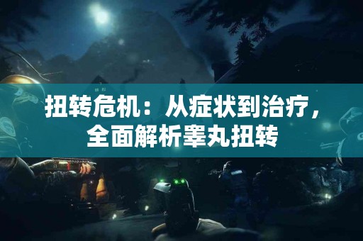 扭转危机：从症状到治疗，全面解析睾丸扭转