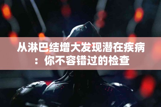 从淋巴结增大发现潜在疾病：你不容错过的检查