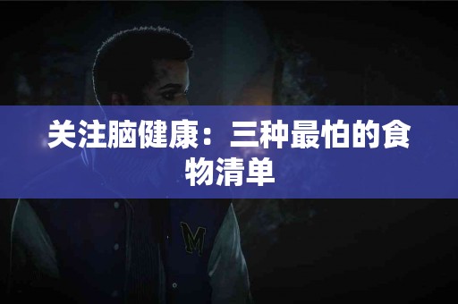 关注脑健康：三种最怕的食物清单