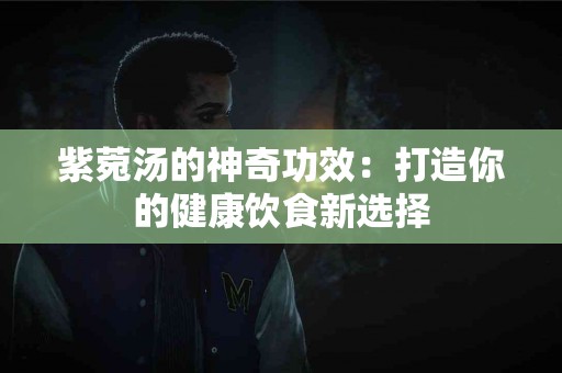 紫菀汤的神奇功效：打造你的健康饮食新选择