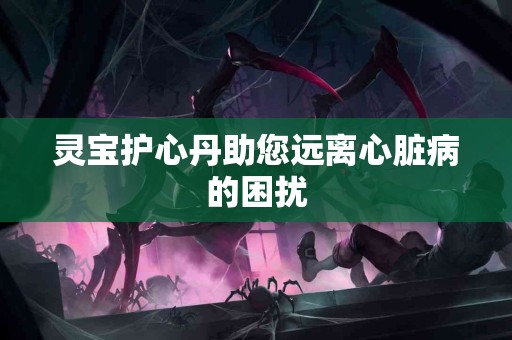 灵宝护心丹助您远离心脏病的困扰 灵宝护心丹助您远离心脏病的困扰